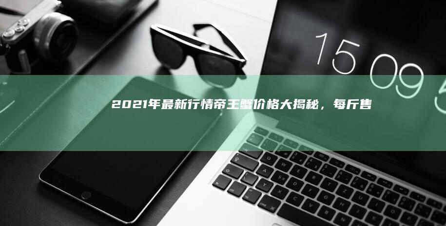 2021年最新行情：帝王蟹价格大揭秘，每斤售价多少？